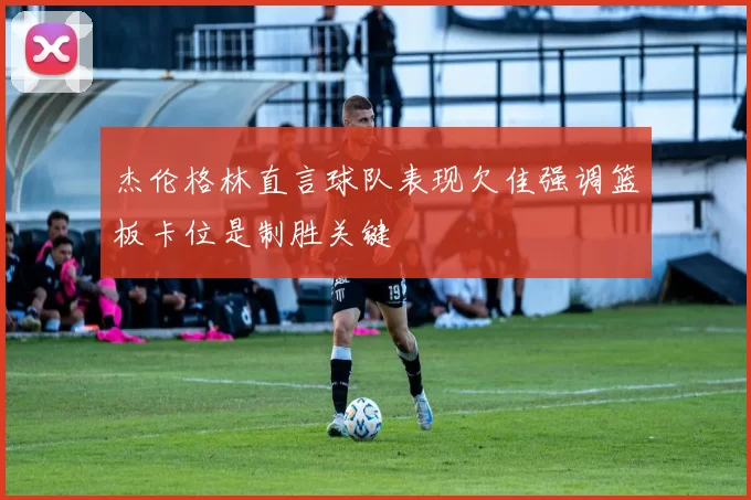 杰伦格林直言球队表现欠佳强调篮板卡位是制胜关键