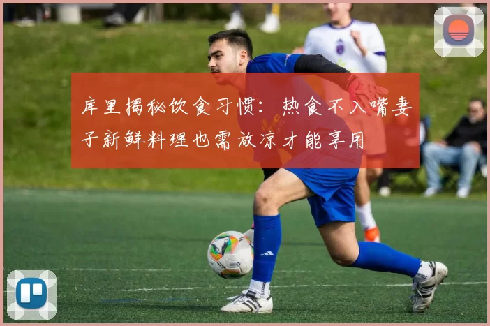 库里揭秘饮食习惯：热食不入嘴妻子新鲜料理也需放凉才能享用