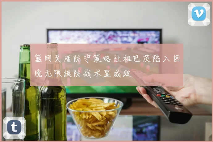 篮网灵活防守策略让祖巴茨陷入困境无限换防战术显成效