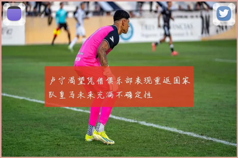 卢宁渴望凭借俱乐部表现重返国家队皇马未来充满不确定性