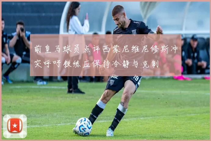 前皇马球员点评西蒙尼维尼修斯冲突呼吁教练应保持冷静与克制