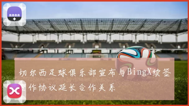 切尔西足球俱乐部宣布与BingX续签合作协议延长合作关系