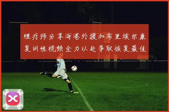 理疗师分享海港外援加布里埃尔康复训练视频全力以赴争取恢复最佳状态
