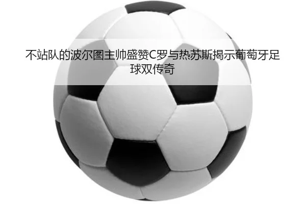 不站队的波尔图主帅盛赞C罗与热苏斯揭示葡萄牙足球双传奇