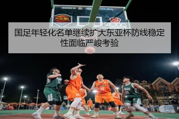 国足年轻化名单继续扩大东亚杯防线稳定性面临严峻考验（MKsports）